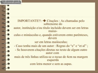 IMPORTANTE!!:    Citações : As chamadas pelo sobrenome do autor, instituição e/ou título incluído devem ser em letras maius- culas e minúsculas e, quando estiverem entre parênteses, devem  ser em letras maiúsculas; - Caso tenha mais de um autor : Regras do “e” e “et al” ; - Se houverem citações diretas no texto de algum outro autor com  mais de três linhas utiliza-se o recuo de 4cm na margem esquerda com letra menor e sem as aspas. 