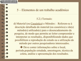 5 – Elementos de um trabalho acadêmico 5.2.) Textuais: d) Material (ou  Casuística ) e Métodos :  Referem-se à descrição detalhada do material (ou casuística) e do(s) método(s) utilizado(s) para o desencadeamento da pesquisa, de modo que permita ao leitor compreender e interpretar os resultados, disponibilizando dados que possibilitem a reprodução do estudo ou a utilização do método por outros pesquisadores   interessados.    Deve conter informações sobre o local, período,população estudada, amostragem, técnica da coleta, análise e apresentação dos resultados. 