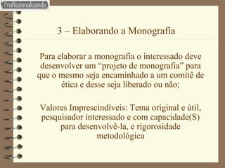 3 – Elaborando a Monografia Para elaborar a monografia o interessado deve desenvolver um “projeto de monografia” para que o mesmo seja encaminhado a um comitê de ética e desse seja liberado ou não; Valores Imprescindíveis: Tema original e útil, pesquisador interessado e com capacidade(S) para desenvolvê-la, e rigorosidade metodológica 