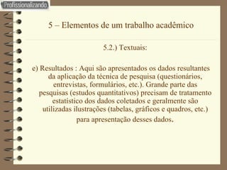 5 – Elementos de um trabalho acadêmico 5.2.) Textuais: e) Resultados : Aqui são apresentados os dados resultantes da aplicação da técnica de pesquisa (questionários, entrevistas, formulários, etc.). Grande parte das pesquisas (estudos quantitativos) precisam de tratamento estatístico dos dados coletados e geralmente são utilizadas ilustrações (tabelas, gráficos e quadros, etc.) para apresentação desses dados . 