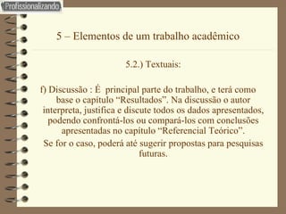5 – Elementos de um trabalho acadêmico 5.2.) Textuais: f) Discussão : É  principal parte do trabalho, e terá como base o capítulo “Resultados”. Na discussão o autor interpreta, justifica e discute todos os dados apresentados, podendo confrontá-los ou compará-los com conclusões apresentadas no capítulo “Referencial Teórico”. Se for o caso, poderá até sugerir propostas para pesquisas futuras. 