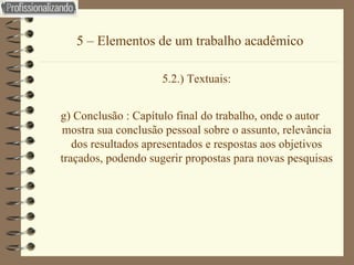 5 – Elementos de um trabalho acadêmico 5.2.) Textuais: g) Conclusão : Capítulo final do trabalho, onde o autor mostra sua conclusão pessoal sobre o assunto, relevância dos resultados apresentados e respostas aos objetivos traçados, podendo sugerir propostas para novas pesquisas 