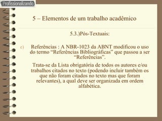 5 – Elementos de um trabalho acadêmico 5.3.)Pós-Textuais: Referências : A NBR-1023 da ABNT modificou o uso do termo “Referências Bibliográficas” que passou a ser “Referências”. Trata-se da Lista obrigatória de todos os autores e/ou trabalhos citados no texto (podendo incluir também os que não foram citados no texto mas que foram relevantes), a qual deve ser organizada em ordem alfabética. 