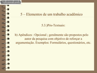 5 – Elementos de um trabalho acadêmico 5.3.)Pós-Textuais: b) Apêndices : Opcional ; geralmente são propostos pelo autor da pesquisa com objetivo de reforçar a argumentação. Exemplos: Formulários, questionários, etc. 