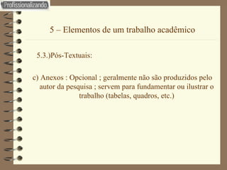 5 – Elementos de um trabalho acadêmico 5.3.)Pós-Textuais: c) Anexos : Opcional ; geralmente não são produzidos pelo autor da pesquisa ; servem para fundamentar ou ilustrar o trabalho (tabelas, quadros, etc.) 