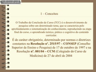 1 – Conceitos  O Trabalho de Conclusão de Curso (TCC) é o desenvolvimento de pesquisa sobre um determinado tema, que se caracteriza pelo aprofundamento e sistematização do conhecimento, reproduzindo na etapa final do curso, o aprendizado teórico, prático e cognitivo do conteúdo curricular. É de caráter obrigatório, determinado por normas e diretrizes constantes na  Resolução nº. 2515/97 – CONSEP  (Conselho Superior de Ensino e Pesquisa) de 17 de outubro de 1997 e na Resolução  nº. 001/04 – CCM  (Colegiado do Curso de Medicina) de 27 de abril de 2004   