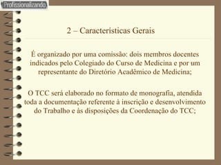 2 – Características Gerais É organizado por uma comissão: dois membros docentes indicados pelo Colegiado do Curso de Medicina e por um representante do Diretório Acadêmico de Medicina; O TCC será elaborado no formato de monografia, atendida toda a documentação referente à inscrição e desenvolvimento do Trabalho e às disposições da Coordenação do TCC; 