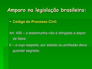 Amparo na legislação brasileira: Código do Processo Civil: Art. 406 – a testemunha não é obrigada a depor de fatos: II – a cujo respeito, por estado ou profissão deva guardar segredo. 
