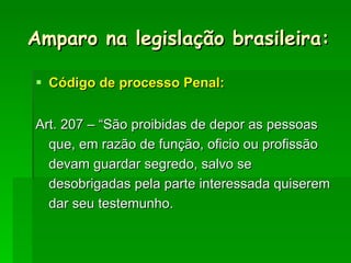 Código de processo Penal: Art. 207 – “São proibidas de depor as pessoas que, em razão de função, oficio ou profissão devam guardar segredo, salvo se desobrigadas pela parte interessada quiserem dar seu testemunho. Amparo na legislação brasileira: 