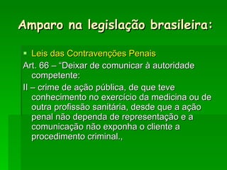 Leis das Contravenções Penais Art. 66 – “Deixar de comunicar à autoridade competente: II – crime de ação pública, de que teve conhecimento no exercício da medicina ou de outra profissão sanitária, desde que a ação penal não dependa de representação e a comunicação não exponha o cliente a procedimento criminal., Amparo na legislação brasileira: 