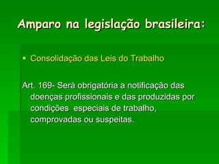 Consolidação das Leis do Trabalho Art. 169- Será obrigatória a notificação das doenças profissionais e das produzidas por condições  especiais de trabalho, comprovadas ou suspeitas. Amparo na legislação brasileira: 
