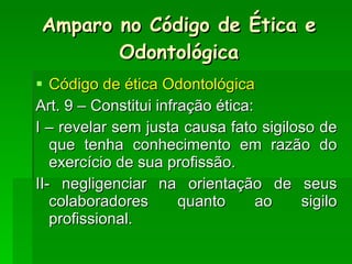 Código de ética Odontológica Art. 9 – Constitui infração ética: I – revelar sem justa causa fato sigiloso de que tenha conhecimento em razão do exercício de sua profissão. II- negligenciar na orientação de seus colaboradores quanto ao sigilo profissional. Amparo no Código de Ética e Odontológica 