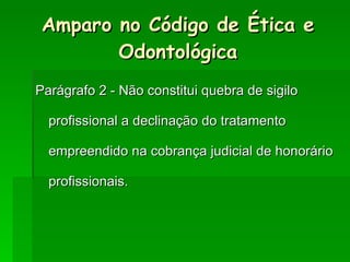 Parágrafo 2 - Não constitui quebra de sigilo profissional a declinação do tratamento empreendido na cobrança judicial de honorário profissionais. Amparo no Código de Ética e Odontológica 