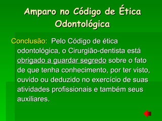Conclusão:   Pelo Código de ética odontológica, o Cirurgião-dentista está  obrigado a guardar segredo  sobre o fato de que tenha conhecimento, por ter visto, ouvido ou deduzido no exercício de suas atividades profissionais e também seus auxiliares. Amparo no Código de Ética Odontológica 