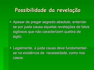 Possibilidade da revelação Apesar de pregar segredo absoluto, entende-se por justa causa aquelas revelações de fatos sigilosos que não caracterizem quebra de sigilo. Legalmente, a justa causa deve fundamentar-se na existência de  necessidade, como nos casos: 