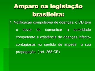 1. Notificação compulsória de doenças: o CD tem o dever de comunicar a autoridade competente a existência de doenças infecto-contagiosas no sentido de impedir  a sua propagação. ( art. 268 CP) Amparo na legislação brasileira: 