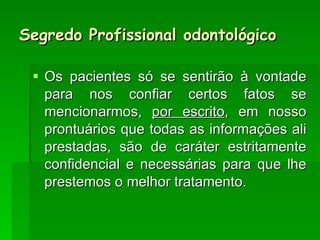 Segredo Profissional odontológico Os pacientes só se sentirão à vontade para nos confiar certos fatos se mencionarmos,  por escrito , em nosso prontuários que todas as informações ali prestadas, são de caráter estritamente confidencial e necessárias para que lhe prestemos o melhor tratamento. 