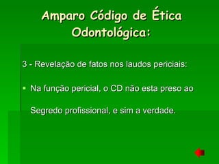 3 - Revelação de fatos nos laudos periciais: Na função pericial, o CD não esta preso ao Segredo profissional, e sim a verdade. Amparo Código de Ética Odontológica: 