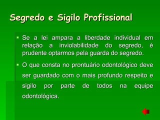 Segredo e Sigilo Profissional Se a lei ampara a liberdade individual em relação a inviolabilidade do segredo, é prudente optarmos pela guarda do segredo.  O que consta no prontuário odontológico deve ser guardado com o mais profundo respeito e sigilo por parte de todos na equipe odontológica. 