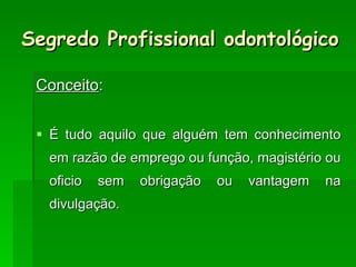 Segredo Profissional odontológico Conceito : É tudo aquilo que alguém tem conhecimento em razão de emprego ou função, magistério ou oficio sem obrigação ou vantagem na divulgação. 