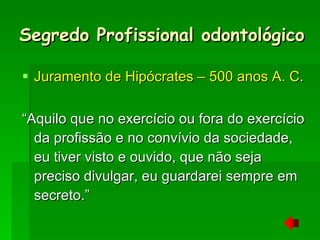 Segredo Profissional odontológico Juramento de Hipócrates – 500 anos A. C . “Aquilo que no exercício ou fora do exercício da profissão e no convívio da sociedade, eu tiver visto e ouvido, que não seja preciso divulgar, eu guardarei sempre em secreto.” 