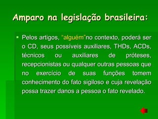 Pelos artigos,  “alguém” no contexto, poderá ser o CD, seus possíveis auxiliares, THDs, ACDs, técnicos ou auxiliares de próteses, recepcionistas ou qualquer outras pessoas que no exercício de suas funções tomem conhecimento do fato sigiloso e cuja revelação possa trazer danos a pessoa o fato revelado. Amparo na legislação brasileira: 