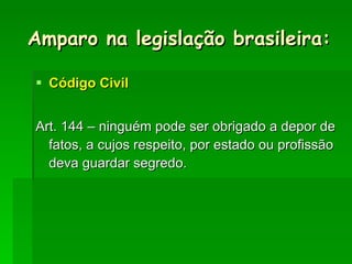 Amparo na legislação brasileira: Código Civil Art. 144 – ninguém pode ser obrigado a depor de fatos, a cujos respeito, por estado ou profissão deva guardar segredo. 