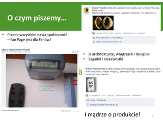 O czym piszemy…
• Przede wszystkim nasza społecznośd
  – Fan Page jest dla Fanów!


                                       • O architekturze, wnętrzach i designie
                                       • Zagadki i ciekawostki




                                       I mądrze o produkcie!                     7
 