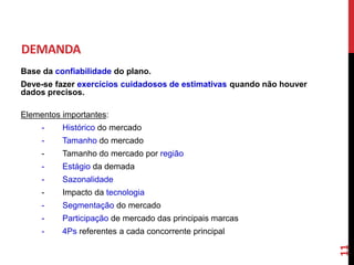 Base da confiabilidade do plano.
Deve-se fazer exercícios cuidadosos de estimativas quando não houver
dados precisos.
Elementos importantes:
- Histórico do mercado
- Tamanho do mercado
- Tamanho do mercado por região
- Estágio da demada
- Sazonalidade
- Impacto da tecnologia
- Segmentação do mercado
- Participação de mercado das principais marcas
- 4Ps referentes a cada concorrente principal
DEMANDA
11
 