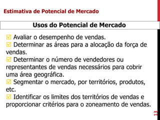 13
Usos do Potencial de Mercado
 Avaliar o desempenho de vendas.
 Determinar as áreas para a alocação da força de
vendas.
 Determinar o número de vendedores ou
representantes de vendas necessários para cobrir
uma área geográfica.
 Segmentar o mercado, por territórios, produtos,
etc.
 Identificar os limites dos territórios de vendas e
proporcionar critérios para o zoneamento de vendas.
Estimativa de Potencial de Mercado
 