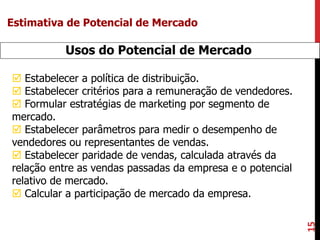 15
Usos do Potencial de Mercado
 Estabelecer a política de distribuição.
 Estabelecer critérios para a remuneração de vendedores.
 Formular estratégias de marketing por segmento de
mercado.
 Estabelecer parâmetros para medir o desempenho de
vendedores ou representantes de vendas.
 Estabelecer paridade de vendas, calculada através da
relação entre as vendas passadas da empresa e o potencial
relativo de mercado.
 Calcular a participação de mercado da empresa.
Estimativa de Potencial de Mercado
 