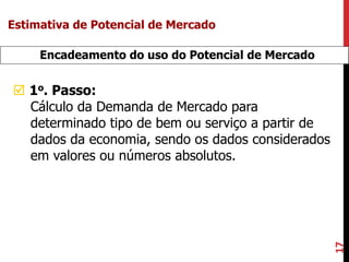 17
Encadeamento do uso do Potencial de Mercado
 1o. Passo:
Cálculo da Demanda de Mercado para
determinado tipo de bem ou serviço a partir de
dados da economia, sendo os dados considerados
em valores ou números absolutos.
Estimativa de Potencial de Mercado
 