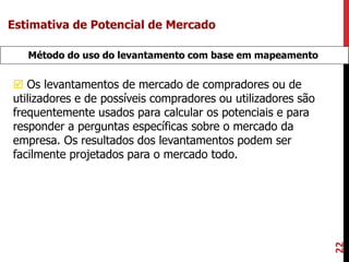 22
Método do uso do levantamento com base em mapeamento
 Os levantamentos de mercado de compradores ou de
utilizadores e de possíveis compradores ou utilizadores são
frequentemente usados para calcular os potenciais e para
responder a perguntas específicas sobre o mercado da
empresa. Os resultados dos levantamentos podem ser
facilmente projetados para o mercado todo.
Estimativa de Potencial de Mercado
 