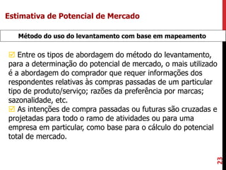 23
Método do uso do levantamento com base em mapeamento
 Entre os tipos de abordagem do método do levantamento,
para a determinação do potencial de mercado, o mais utilizado
é a abordagem do comprador que requer informações dos
respondentes relativas às compras passadas de um particular
tipo de produto/serviço; razões da preferência por marcas;
sazonalidade, etc.
 As intenções de compra passadas ou futuras são cruzadas e
projetadas para todo o ramo de atividades ou para uma
empresa em particular, como base para o cálculo do potencial
total de mercado.
Estimativa de Potencial de Mercado
 