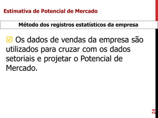 24
Método dos registros estatísticos da empresa
 Os dados de vendas da empresa são
utilizados para cruzar com os dados
setoriais e projetar o Potencial de
Mercado.
Estimativa de Potencial de Mercado
 