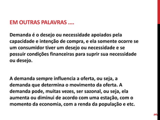 EM OUTRAS PALAVRAS ....
Demanda é o desejo ou necessidade apoiados pela
capacidade e intenção de compra, e ela somente ocorre se
um consumidor tiver um desejo ou necessidade e se
possuir condições financeiras para suprir sua necessidade
ou desejo.
A demanda sempre influencia a oferta, ou seja, a
demanda que determina o movimento da oferta. A
demanda pode, muitas vezes, ser sazonal, ou seja, ela
aumenta ou diminui de acordo com uma estação, com o
momento da economia, com a renda da população e etc.
3
 