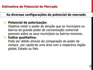 31
As diversas configurações de potencial de mercado
 Potencial de polarização:
Objetiva medir o poder de atração que os municípios ou
bairros de grande poder de concentração comercial
exercem sobre os seus municípios ou bairros menores.
 Índice qualitativo:
Pode ser obtido através da comparação do poder de
compra per capita de uma área com a respectiva região
global, Estado ou País
Estimativa de Potencial de Mercado
 