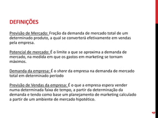 DEFINIÇÕES
Previsão de Mercado: Fração da demanda de mercado total de um
determinado produto, a qual se converterá efetivamente em vendas
pela empresa.
Potencial de mercado: É o limite a que se aproxima a demanda de
mercado, na medida em que os gastos em marketing se tornam
máximos.
Demanda da empresa: É o share da empresa na demanda de mercado
total em determinado período
Previsão de Vendas da empresa: É o que a empresa espera vender
numa determinada faixa de tempo, a partir da determinação da
demanda e tendo como base um planejamento de marketing calculado
a partir de um ambiente de mercado hipotético.
4
 