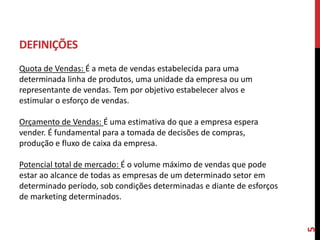 DEFINIÇÕES
Quota de Vendas: É a meta de vendas estabelecida para uma
determinada linha de produtos, uma unidade da empresa ou um
representante de vendas. Tem por objetivo estabelecer alvos e
estimular o esforço de vendas.
Orçamento de Vendas: É uma estimativa do que a empresa espera
vender. É fundamental para a tomada de decisões de compras,
produção e fluxo de caixa da empresa.
Potencial total de mercado: É o volume máximo de vendas que pode
estar ao alcance de todas as empresas de um determinado setor em
determinado período, sob condições determinadas e diante de esforços
de marketing determinados.
5
 