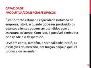CAPACIDADE
PRODUTIVA/COMERCIAL/SERVIÇOS
É importante estimar a capacidade instalada da
empresa, isto é, o quanto pode ser produzido ou
quantos clientes podem ser atendidos com a
estrutura existente. Com isso, é possível diminuir a
ociosidade e o desperdício.
Leve em conta, também, a sazonalidade, isto é, as
oscilações do mercado, em função daquilo que irá
produzir ou revender.
8
 