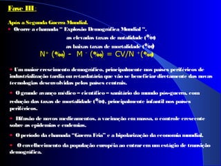 Fase III:
Após a Segunda Guerra Mundial.
•  Ocorre a chamada “ Explosão Demográfica Mundial “.
as elevadas taxas de natalidade (‰)
as baixas taxas de mortalidade (‰)
 
  NN++
 ( (‰) -  M ) -  M --
 ( (‰) = CV/N ) = CV/N ++
((‰)
• Ummaiorcrescimento demográfico, principalmente nos países periféricos de
industrialização tardia ou retardatária que vão se beneficiardiretamente das novas
tecnologias desenvolvidas pelos países centrais.
• Ogrande avanço médico – científico – sanitário do mundo pós-guerra, com
redução das taxas de mortalidade (‰), principalmente infantil nos países
periféricos.
•  Difusão de novos medicamentos, a vacinação emmassa, o controle crescente
sobre as epidemias e endemias.
• Operíodo da chamada “Guerra Fria” e a bipolarização da economia mundial.
• O envelhecimento da população européia ao entrarem umestágio de transição
demográfica.
 