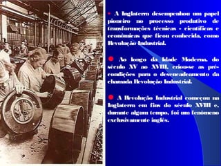 • A Inglaterra desempenhou um papel
pioneiro no processo produtivo de
transformações técnicas - científicas e
econômicas que ficou conhecida, como
Revolução Industrial.
• Ao longo da Idade Moderna, do
século XV ao XVIII, criou-se as pré-
condições para o desencadeamento da
chamada Revolução Industrial.
•A Revolução Industrial começou na
Inglaterra em fins do século XVIII e,
durante algum tempo, foi um fenômeno
exclusivamente inglês.
 