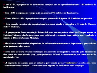 • Em 1750, a população do continente europeu era de aproximadamente 140 milhões de
habitantes.
• Em 1840, a população européia já alcançava 270 milhões de habitantes.
• Entre 1801 e 1851, a população européia passou de 8,9 para 17,9 milhões de pessoas.
• Esse rápido crescimento populacional europeu, ajuda a entender a Teoria de Thomas
Robert Malthus.
• A propagação dessa revolução industrial para outros países, além da Europa, como os
Estados Unidos e Japão provocou uma política de expansão imperialista, que conduziu o
mundo à Primeira Guerra Mundial.
• Os setores empresariais dispunham de mão-de-obra numerosa e dependente, proveniente
principalmente do campo.
• Essa mão-de-obra crescia em função do aumento demográfico causado pela diminuição
das taxas de mortalidade (‰), principalmente infantil e manutenção das altas taxas de
natalidade (‰).
• A migração do campo para as cidades, provocada pelos “enclosures”, conhecido como
“cercamento dos campos”, criava umcontingente de indivíduos sem emprego.
 