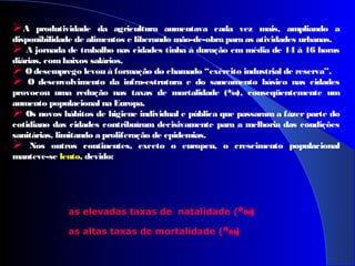 A produtividade da agricultura aumentava cada vez mais, ampliando a
disponibilidade de alimentos e liberando mão-de-obra para as atividades urbanas.
 A jornada de trabalho nas cidades tinha à duração em média de 14 à 16 horas
diárias, combaixos salários.
 O desemprego levou à formação do chamado “exército industrial de reserva”.
 O desenvolvimento da infra-estrutura e do saneamento básico nas cidades
provocou uma redução nas taxas de mortalidade (‰), conseqüentemente um
aumento populacional na Europa.
 Os novos hábitos de higiene individual e pública que passaram a fazer parte do
cotidiano das cidades contribuíram decisivamente para a melhoria das condições
sanitárias, limitando a proliferação de epidemias.
 Nos outros continentes, exceto o europeu, o crescimento populacional
manteve-se lento, devido:
as elevadas taxas de natalidade (‰)
as altas taxas de mortalidade (‰)
 