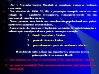 • Até a Segunda Guerra Mundial, a população européia continua
crescendo.
• Nas décadas de 1960, 70, 80, a população européia entra em um
estágio de equilíbrio demográfico, conseqüentemente em um
processo de envelhecimento.
• Nesse período, tem início um crescimento populacional nos países
periféricos ou menos desenvolvidos.
• A aceleração do processo retardatário ou tardio de industrialização e
urbanização emalguns desses países, como porexemplo:
 
1. uma redução nas taxas de mortalidade (‰), principalmente infantil.
2. as taxas de natalidade (‰), continuavamelevadas, principalmente no
meio rural.
1. Brasil, Argentina e México,
2. parte da América Latina,
3. posteriormente parte do continente asiático.
Omodelo de substituição das importações provocou nesses
países periféricos, como o Brasil:
 