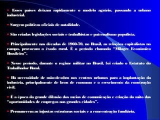 • Esses países deixam rapidamente o modelo agrário, passando a urbano
industrial.
• Surgempolíticas oficiais de natalidade.
• São criadas legislações sociais e trabalhistas e paternalismo populista.
• Principalmente nas décadas de 1960-70, no Brasil, as relações capitalistas no
campo, provocam o êxodo rural. É o período chamado “Milagre Econômico
Brasileiro”.
• Nesse período, durante o regime militar no Brasil, foi criado o Estatuto do
TrabalhadorRural.
• Há necessidade de mão-de-obra nos centros urbanos para a implantação da
industria, principalmente de bens de consumo e o crescimento da construção
civil.
• É a época da grande difusão dos meios de comunicação e criação do mito das
“oportunidades de empregos nas grandes cidades”.
• Permanecem as injustas estruturas sociais e a concentração fundiária.
 