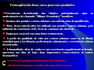 •Crescimento desordenado das cidades, principalmente após as
modernizações do chamado “Milagre Econômico” brasileiro.
•Inchaço dos grandes centros urbanos commão-de-obra desqualificada.
•Parte dessa mão-de-obra foi utilizada nos grandes centros urbanos, pela
indústria da construção civil e bens de consumo não duráveis.
•Empregos emgeral comuma baixa remuneração.
• A perda da qualidade de vida nos centros urbanos como os do Brasil,
contribui para a favelização, periferização, urbanização e crescimento urbano
desordenado.
•A humanidade, além de conhecer um crescimento populacional acelerado,
apresenta nos dias de hoje, duas importantes características de ordem
demográfica:
crescimento populacional bastante desordenada e
distribuição bastante irregularpela superfície terrestre.
Conseqüências desse novo processo produtivo
 