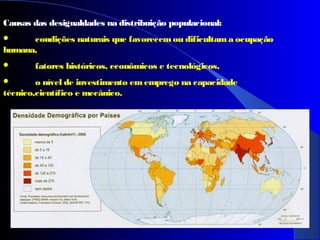 Causas das desigualdades na distribuição populacional:
 condições naturais que favorecemou dificultama ocupação
humana,
 fatores históricos, econômicos e tecnológicos,
 o nível de investimento ememprego na capacidade
técnico,científico e mecânico.
 