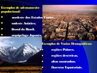 Exemplos de Vazios Demográficos:
• regiões Polares,
• regiões desérticas,
• altas montanhas,
• florestas Equatoriais.
Exemplos de adensamento
populacional:
 nordeste dos Estados Unidos,
 sudeste Asiático,
 litoral do Brasil,
 arquipélago Japonês.
 