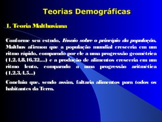 Teorias DemográficasTeorias Demográficas
1. Teoria Malthusiana
Conforme seu estudo, Ensaio sobre o princípio da população,
Malthus afirmou que a população mundial cresceria em um
ritmo rápido, comparado por ele a uma progressão geométrica
(1,2,4,8,16,32,...) e a produção de alimentos cresceria em um
ritmo lento, comparado a uma progressão aritmética
(1,2,3,4,5...)
Concluiu que, sendo assim, faltaria alimentos para todos os
habitantes da Terra.
 